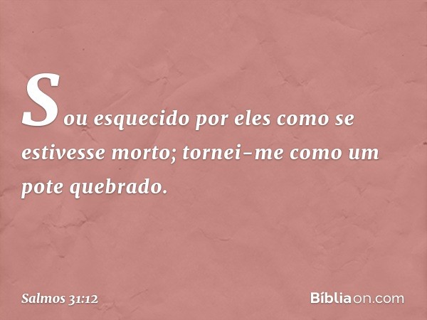 Sou esquecido por eles
como se estivesse morto;
tornei-me como um pote quebrado. -- Salmo 31:12