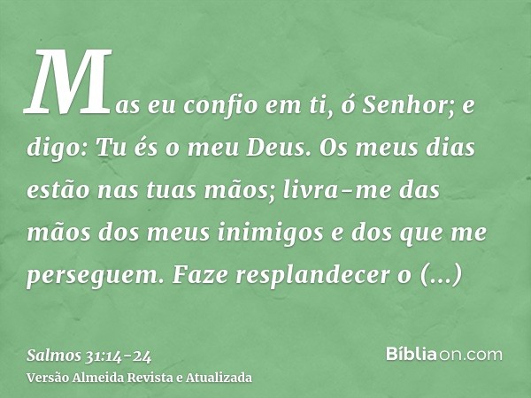 Mas eu confio em ti, ó Senhor; e digo: Tu és o meu Deus.Os meus dias estão nas tuas mãos; livra-me das mãos dos meus inimigos e dos que me perseguem.Faze respla