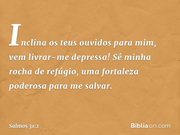 Inclina os teus ouvidos para mim,
vem livrar-me depressa!
Sê minha rocha de refúgio,
uma fortaleza poderosa para me salvar. -- Salmo 31:2