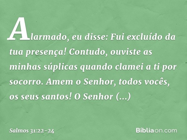 Alarmado, eu disse:
Fui excluído da tua presença!
Contudo, ouviste as minhas súplicas
quando clamei a ti por socorro. Amem o Senhor, todos vocês, os seus santos