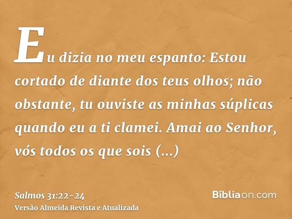 Eu dizia no meu espanto: Estou cortado de diante dos teus olhos; não obstante, tu ouviste as minhas súplicas quando eu a ti clamei.Amai ao Senhor, vós todos os 