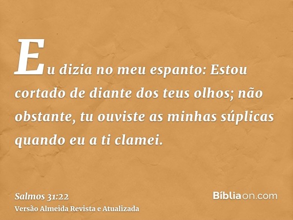 Eu dizia no meu espanto: Estou cortado de diante dos teus olhos; não obstante, tu ouviste as minhas súplicas quando eu a ti clamei.