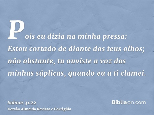 Pois eu dizia na minha pressa: Estou cortado de diante dos teus olhos; não obstante, tu ouviste a voz das minhas súplicas, quando eu a ti clamei.