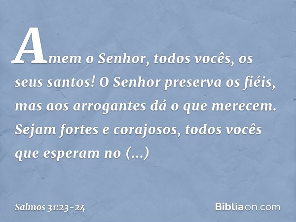 Amem o Senhor, todos vocês, os seus santos!
O Senhor preserva os fiéis,
mas aos arrogantes dá o que merecem. Sejam fortes e corajosos,
todos vocês que esperam n