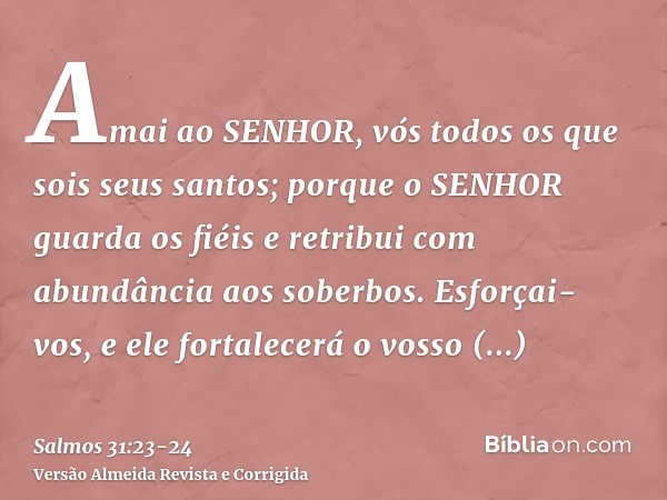 Amai ao SENHOR, vós todos os que sois seus santos; porque o SENHOR guarda os fiéis e retribui com abundância aos soberbos.Esforçai-vos, e ele fortalecerá o voss