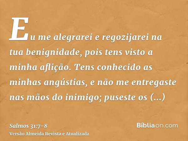 Eu me alegrarei e regozijarei na tua benignidade, pois tens visto a minha aflição. Tens conhecido as minhas angústias,e não me entregaste nas mãos do inimigo; p