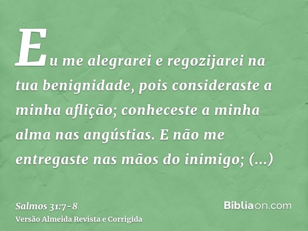 Eu me alegrarei e regozijarei na tua benignidade, pois consideraste a minha aflição; conheceste a minha alma nas angústias.E não me entregaste nas mãos do inimi