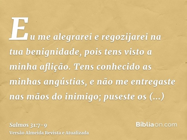 Eu me alegrarei e regozijarei na tua benignidade, pois tens visto a minha aflição. Tens conhecido as minhas angústias,e não me entregaste nas mãos do inimigo; p