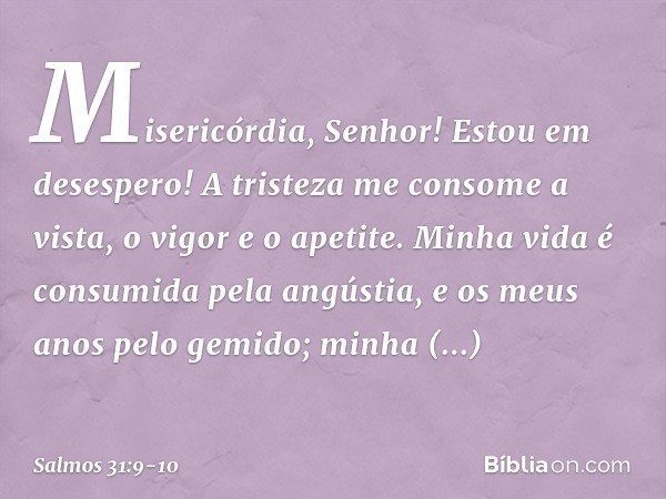 Misericórdia, Senhor! Estou em desespero!
A tristeza me consome
a vista, o vigor e o apetite. Minha vida é consumida pela angústia,
e os meus anos pelo gemido;
