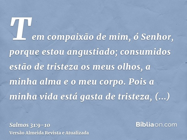 Tem compaixão de mim, ó Senhor, porque estou angustiado; consumidos estão de tristeza os meus olhos, a minha alma e o meu corpo.Pois a minha vida está gasta de 