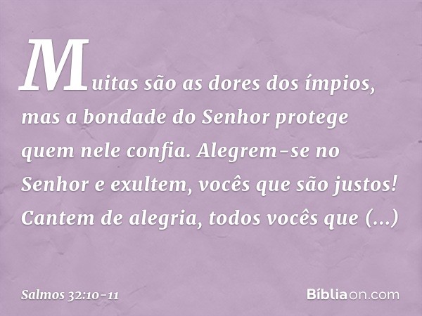 Muitas são as dores dos ímpios,
mas a bondade do Senhor
protege quem nele confia. Alegrem-se no Senhor e exultem,
vocês que são justos!
Cantem de alegria,
todos