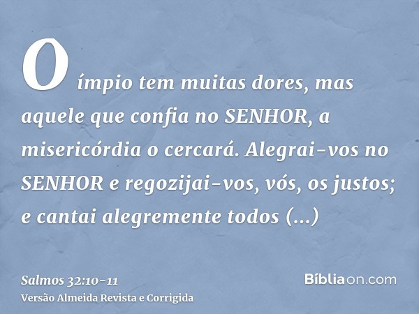 O ímpio tem muitas dores, mas aquele que confia no SENHOR, a misericórdia o cercará.Alegrai-vos no SENHOR e regozijai-vos, vós, os justos; e cantai alegremente 