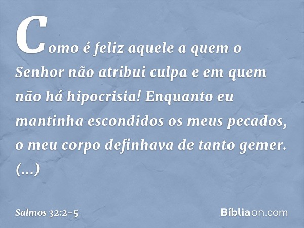 Como é feliz aquele
a quem o Senhor não atribui culpa
e em quem não há hipocrisia! Enquanto eu mantinha escondidos os meus pecados,
o meu corpo definhava de tan