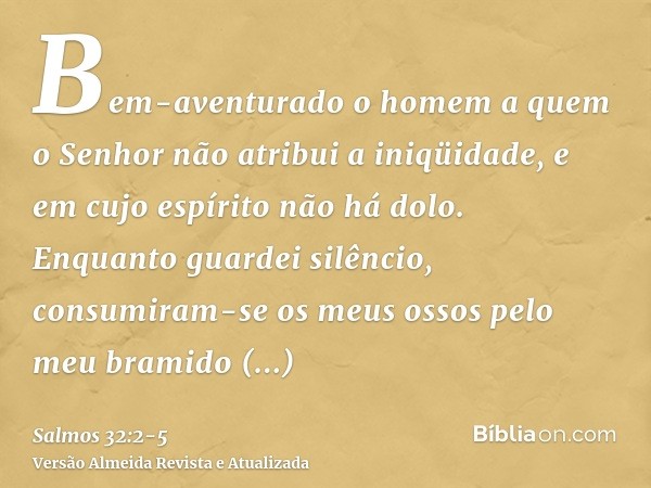 Bem-aventurado o homem a quem o Senhor não atribui a iniqüidade, e em cujo espírito não há dolo.Enquanto guardei silêncio, consumiram-se os meus ossos pelo meu 