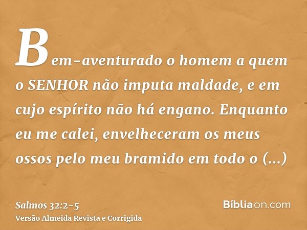 Bem-aventurado o homem a quem o SENHOR não imputa maldade, e em cujo espírito não há engano.Enquanto eu me calei, envelheceram os meus ossos pelo meu bramido em