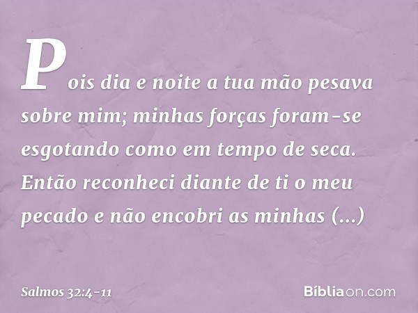 Pois dia e noite
a tua mão pesava sobre mim;
minhas forças foram-se esgotando
como em tempo de seca. Então reconheci diante de ti o meu pecado
e não encobri as 