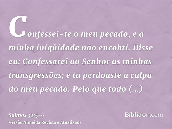 Confessei-te o meu pecado, e a minha iniqüidade não encobri. Disse eu: Confessarei ao Senhor as minhas transgressões; e tu perdoaste a culpa do meu pecado.Pelo