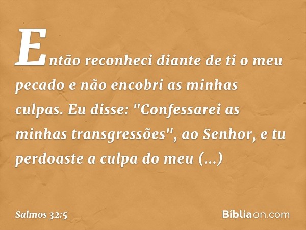 Então reconheci diante de ti o meu pecado
e não encobri as minhas culpas.
Eu disse: "Confessarei as minhas transgressões",
ao Senhor,
e tu perdoaste a culpa do 