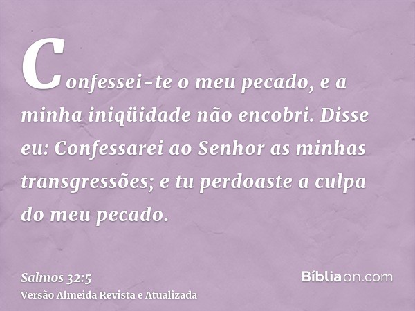 Confessei-te o meu pecado, e a minha iniqüidade não encobri. Disse eu: Confessarei ao Senhor as minhas transgressões; e tu perdoaste a culpa do meu pecado.