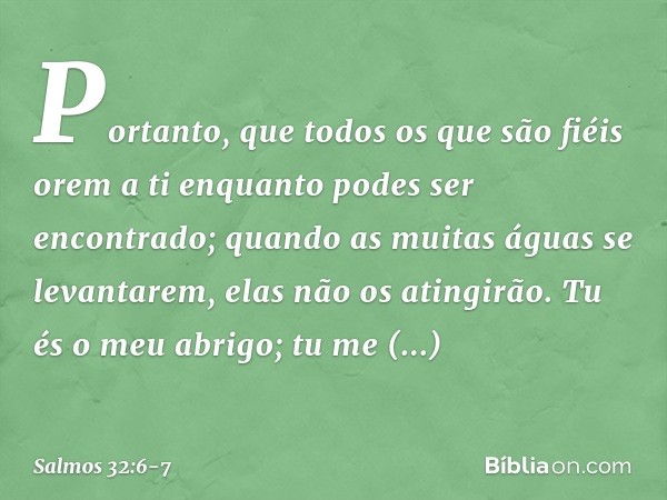 Portanto, que todos os que são fiéis orem a ti
enquanto podes ser encontrado;
quando as muitas águas se levantarem,
elas não os atingirão. Tu és o meu abrigo;
t