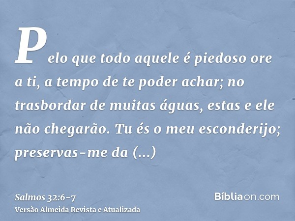 Pelo que todo aquele é piedoso ore a ti, a tempo de te poder achar; no trasbordar de muitas águas, estas e ele não chegarão.Tu és o meu esconderijo; preservas-m