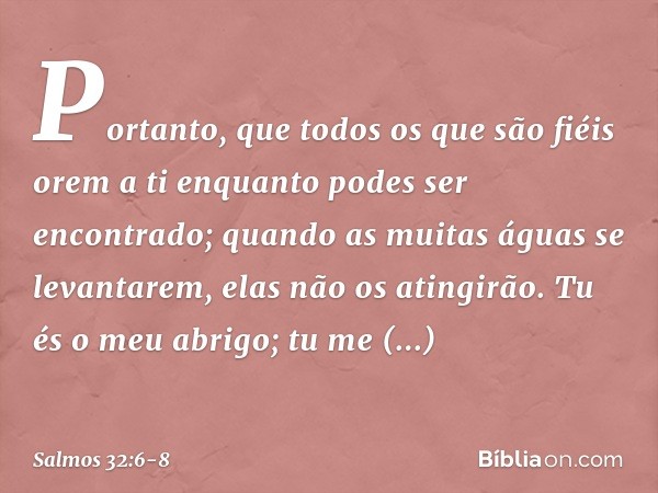 Portanto, que todos os que são fiéis orem a ti
enquanto podes ser encontrado;
quando as muitas águas se levantarem,
elas não os atingirão. Tu és o meu abrigo;
t