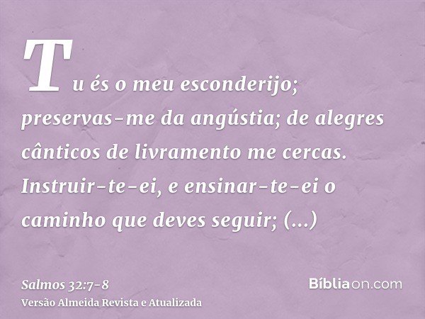 Tu és o meu esconderijo; preservas-me da angústia; de alegres cânticos de livramento me cercas.Instruir-te-ei, e ensinar-te-ei o caminho que deves seguir; acons