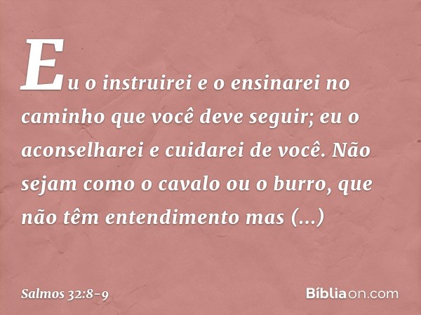 Eu o instruirei e o ensinarei
no caminho que você deve seguir;
eu o aconselharei e cuidarei de você. Não sejam como o cavalo ou o burro,
que não têm entendiment