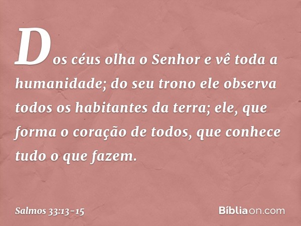 Dos céus olha o Senhor
e vê toda a humanidade; do seu trono ele observa
todos os habitantes da terra; ele, que forma o coração de todos,
que conhece tudo o que 