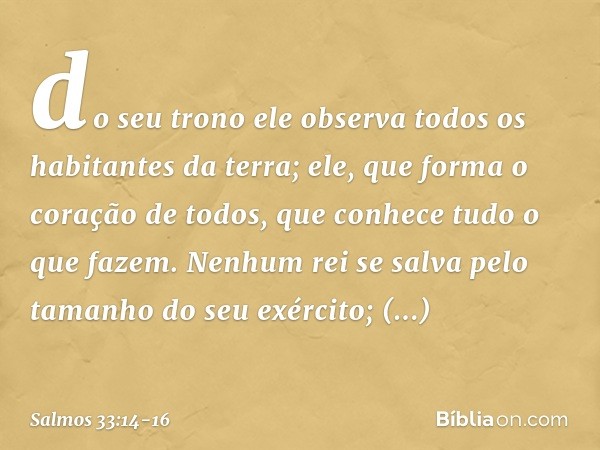 do seu trono ele observa
todos os habitantes da terra; ele, que forma o coração de todos,
que conhece tudo o que fazem. Nenhum rei se salva
pelo tamanho do seu 
