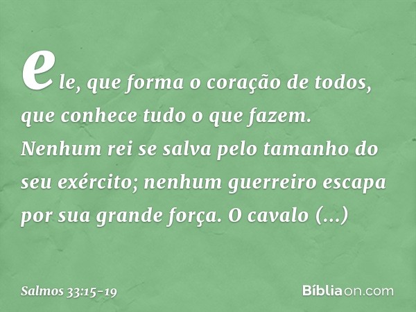 ele, que forma o coração de todos,
que conhece tudo o que fazem. Nenhum rei se salva
pelo tamanho do seu exército;
nenhum guerreiro escapa por sua grande força.