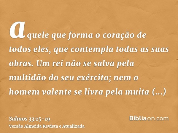 aquele que forma o coração de todos eles, que contempla todas as suas obras.Um rei não se salva pela multidão do seu exército; nem o homem valente se livra pela