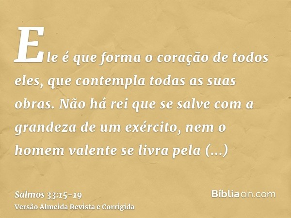 Ele é que forma o coração de todos eles, que contempla todas as suas obras.Não há rei que se salve com a grandeza de um exército, nem o homem valente se livra p