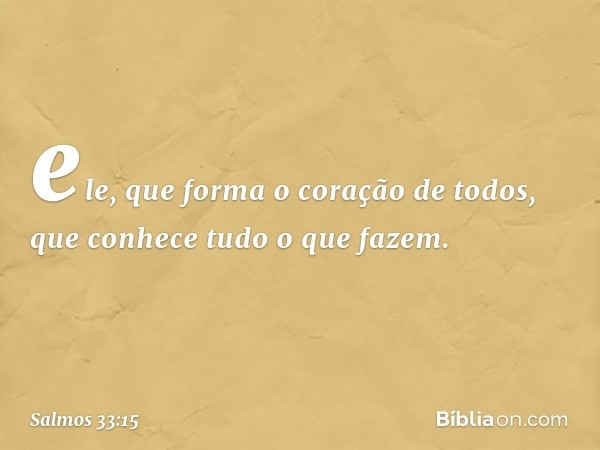 ele, que forma o coração de todos,
que conhece tudo o que fazem. -- Salmo 33:15