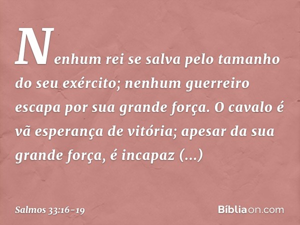 Nenhum rei se salva
pelo tamanho do seu exército;
nenhum guerreiro escapa por sua grande força. O cavalo é vã esperança de vitória;
apesar da sua grande força,