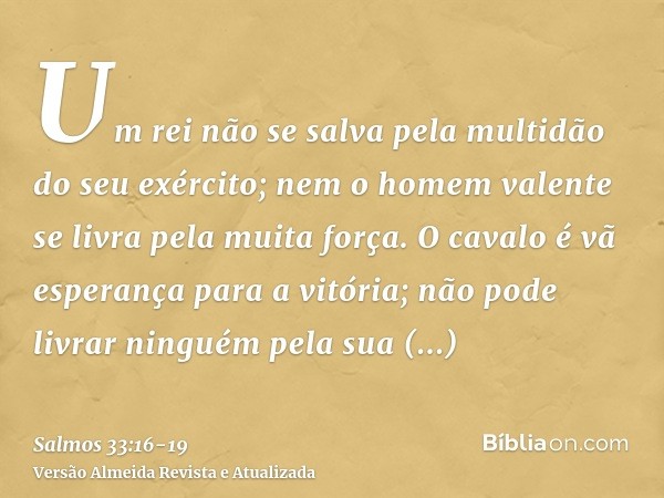 Um rei não se salva pela multidão do seu exército; nem o homem valente se livra pela muita força.O cavalo é vã esperança para a vitória; não pode livrar ninguém