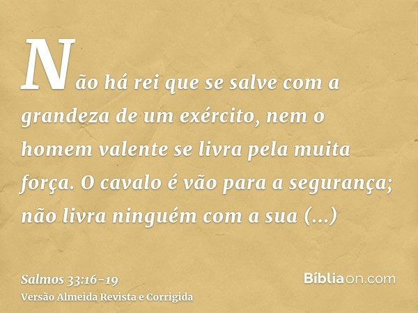 Não há rei que se salve com a grandeza de um exército, nem o homem valente se livra pela muita força.O cavalo é vão para a segurança; não livra ninguém com a su