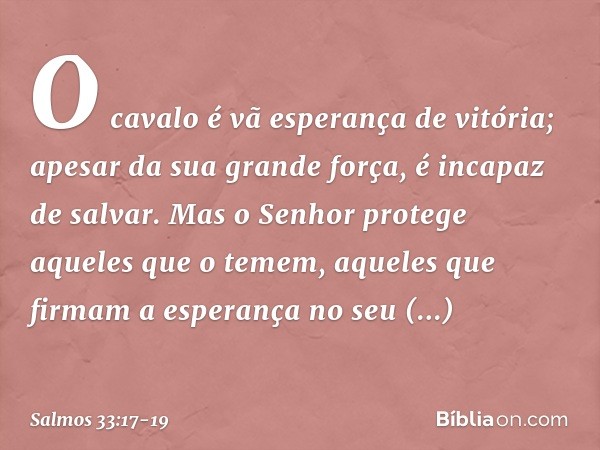 O cavalo é vã esperança de vitória;
apesar da sua grande força, é incapaz de salvar. Mas o Senhor protege aqueles que o temem,
aqueles que firmam a esperança no