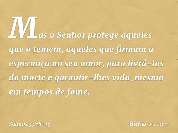 Mas o Senhor protege aqueles que o temem,
aqueles que firmam a esperança no seu amor, para livrá-los da morte e garantir-lhes vida,
mesmo em tempos de fome. --