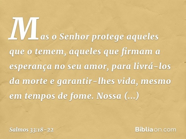 Mas o Senhor protege aqueles que o temem,
aqueles que firmam a esperança no seu amor, para livrá-los da morte e garantir-lhes vida,
mesmo em tempos de fome. Nos