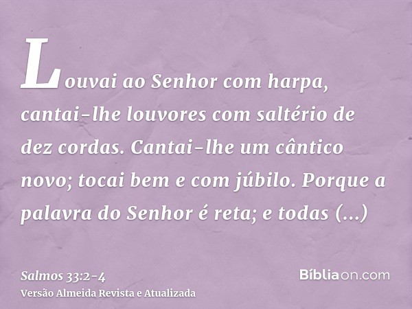 Louvai ao Senhor com harpa, cantai-lhe louvores com saltério de dez cordas.Cantai-lhe um cântico novo; tocai bem e com júbilo.Porque a palavra do Senhor é reta;