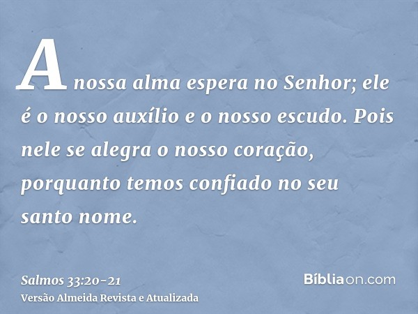 A nossa alma espera no Senhor; ele é o nosso auxílio e o nosso escudo.Pois nele se alegra o nosso coração, porquanto temos confiado no seu santo nome.