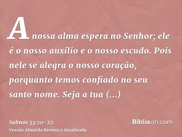 A nossa alma espera no Senhor; ele é o nosso auxílio e o nosso escudo.Pois nele se alegra o nosso coração, porquanto temos confiado no seu santo nome.Seja a tua