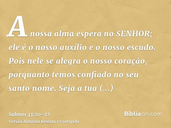 A nossa alma espera no SENHOR; ele é o nosso auxílio e o nosso escudo.Pois nele se alegra o nosso coração, porquanto temos confiado no seu santo nome.Seja a tua