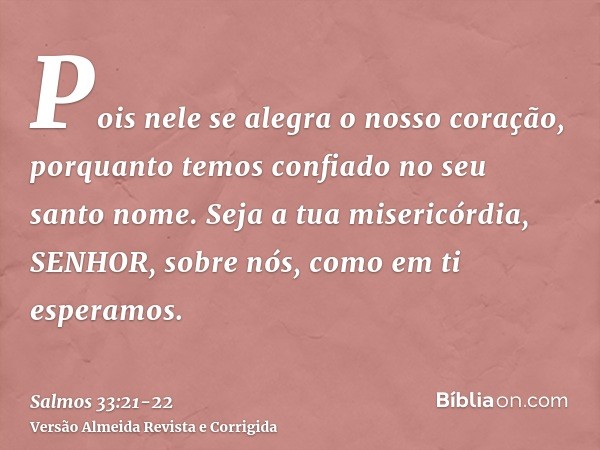 Pois nele se alegra o nosso coração, porquanto temos confiado no seu santo nome.Seja a tua misericórdia, SENHOR, sobre nós, como em ti esperamos.