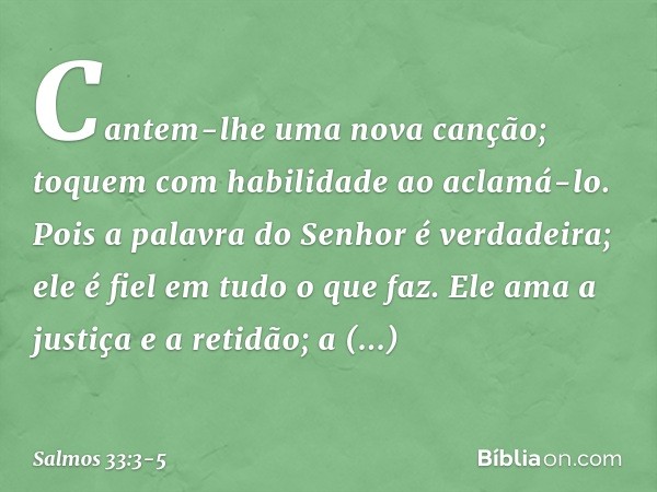 Cantem-lhe uma nova canção;
toquem com habilidade ao aclamá-lo. Pois a palavra do Senhor é verdadeira;
ele é fiel em tudo o que faz. Ele ama a justiça e a retid