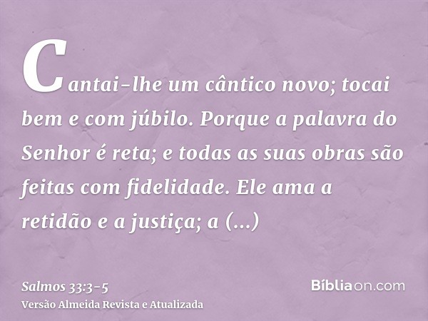 Cantai-lhe um cântico novo; tocai bem e com júbilo.Porque a palavra do Senhor é reta; e todas as suas obras são feitas com fidelidade.Ele ama a retidão e a just