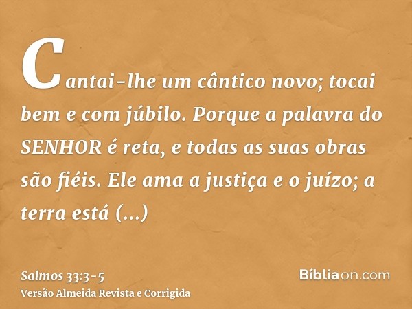 Cantai-lhe um cântico novo; tocai bem e com júbilo.Porque a palavra do SENHOR é reta, e todas as suas obras são fiéis.Ele ama a justiça e o juízo; a terra está 