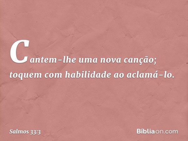 Cantem-lhe uma nova canção;
toquem com habilidade ao aclamá-lo. -- Salmo 33:3