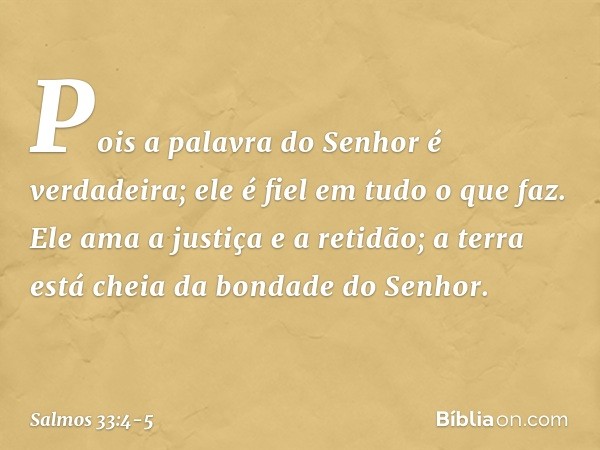 Pois a palavra do Senhor é verdadeira;
ele é fiel em tudo o que faz. Ele ama a justiça e a retidão;
a terra está cheia da bondade do Senhor. -- Salmo 33:4-5